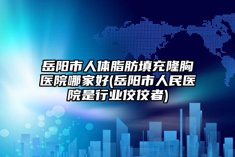 岳阳市人体脂肪填充隆胸医院哪家好(岳阳市人民医院是行业佼佼者)
