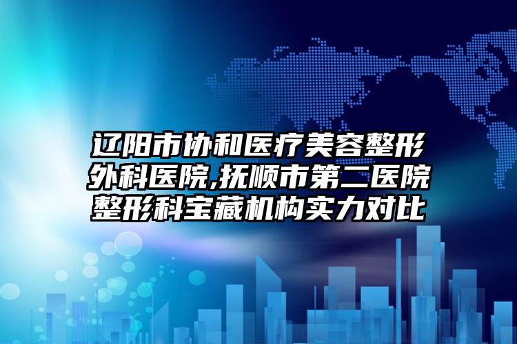 辽阳市协和医疗美容整形外科医院,抚顺市第二医院整形科宝藏机构实力对比