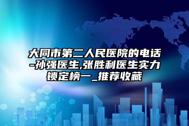大同市第二人民医院的电话-孙强医生,张胜利医生实力锁定榜一_推荐收藏
