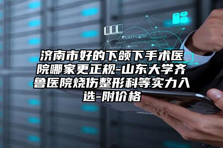 济南市好的下颌下手术医院哪家更正规-山东大学齐鲁医院烧伤整形科等实力入选-附价格