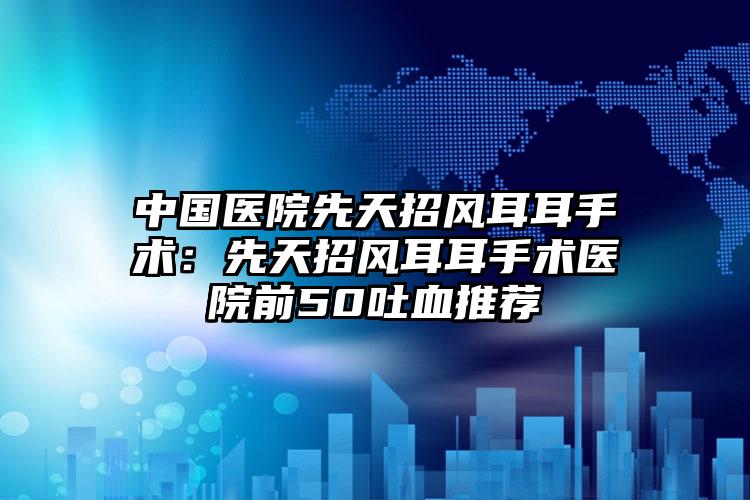 中国医院先天招风耳耳手术:先天招风耳耳手术医院前50吐血推荐