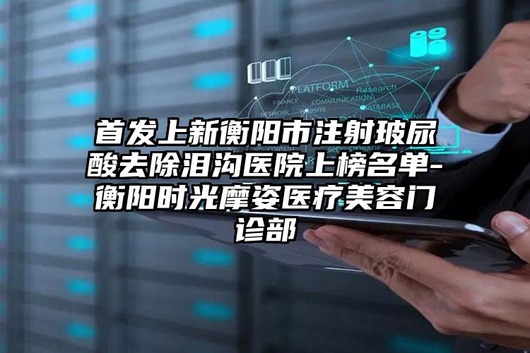 首发上新衡阳市注射玻尿酸去除泪沟医院上榜名单-衡阳时光摩姿医疗美容门诊部