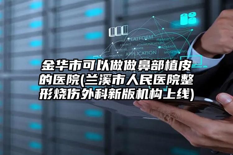 金华市可以做做鼻部植皮的医院(兰溪市人民医院整形烧伤外科新版机构上线)