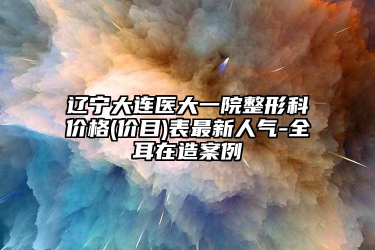 辽宁大连医大一院整形科价格(价目)表最新人气-全耳在造案例