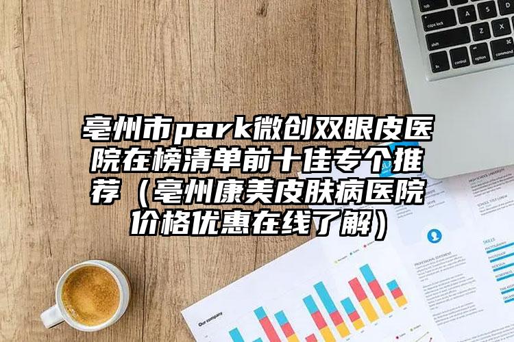 亳州市park微创双眼皮医院在榜清单前十佳专个推荐（亳州康美皮肤病医院价格优惠在线了解）