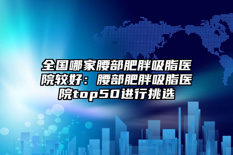 全国哪家腰部肥胖吸脂医院较好：腰部肥胖吸脂医院top50进行挑选