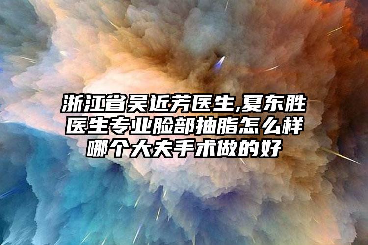 浙江省吴近芳医生,夏东胜医生专业脸部抽脂怎么样哪个大夫手术做的好