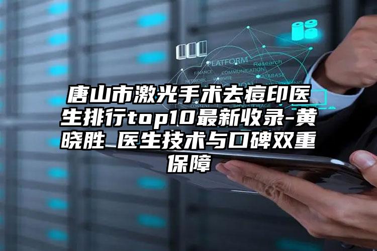 唐山市激光手术去痘印医生排行top10最新收录-黄晓胜医生技术与口碑双重保障