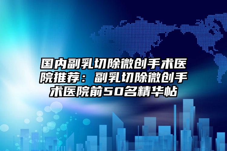 国内副乳切除微创手术医院推荐:副乳切除微创手术医院前50名精华帖