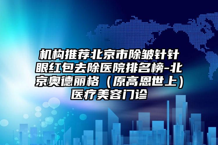机构推荐北京市除皱针针眼红包去除医院排名榜-北京奥德丽格(原高恩世上)医疗美容门诊
