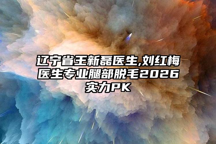 辽宁省王新磊医生,刘红梅医生专业腿部脱毛2026实力PK