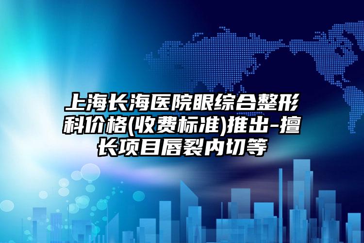 上海长海医院眼综合整形科价格(收费标准)推出-擅长项目唇裂内切等