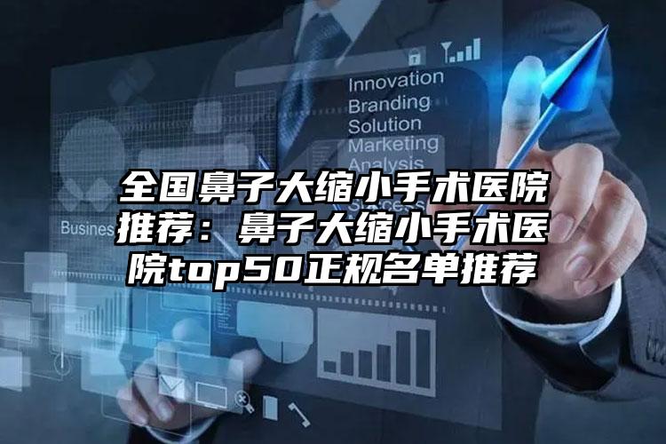 全国鼻子大缩小手术医院推荐:鼻子大缩小手术医院top50正规名单推荐