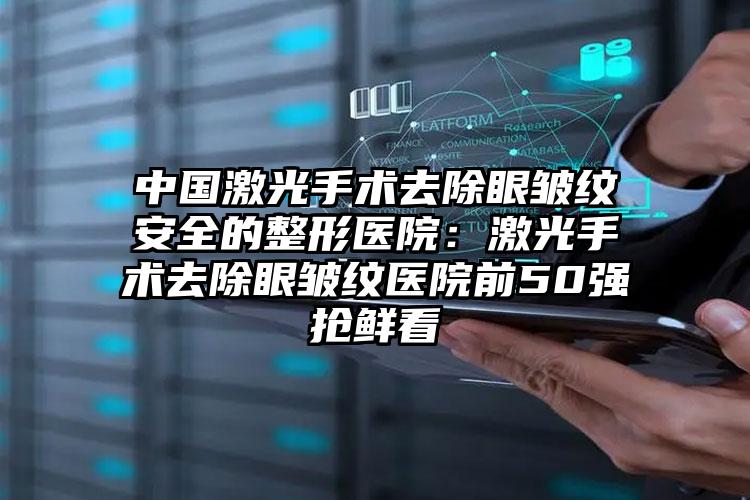 中国激光手术去除眼皱纹安全的整形医院:激光手术去除眼皱纹医院前50强抢鲜看