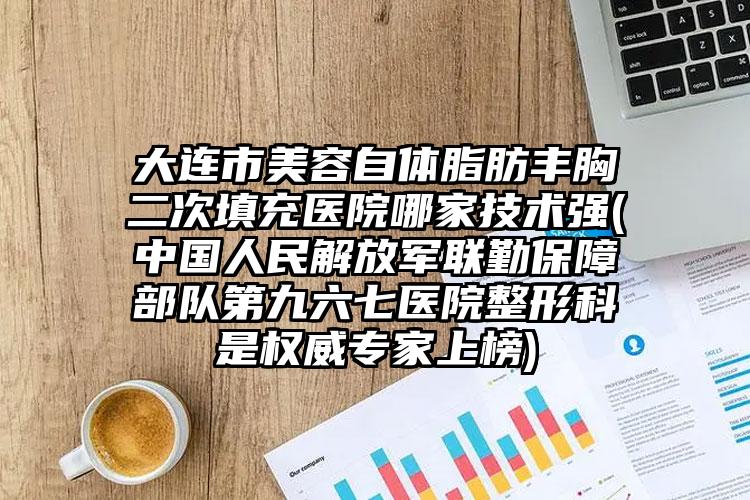 大连市美容自体脂肪丰胸二次填充医院哪家技术强(中国人民解放军联勤保障部队第九六七医院整形科是权威专家上榜)