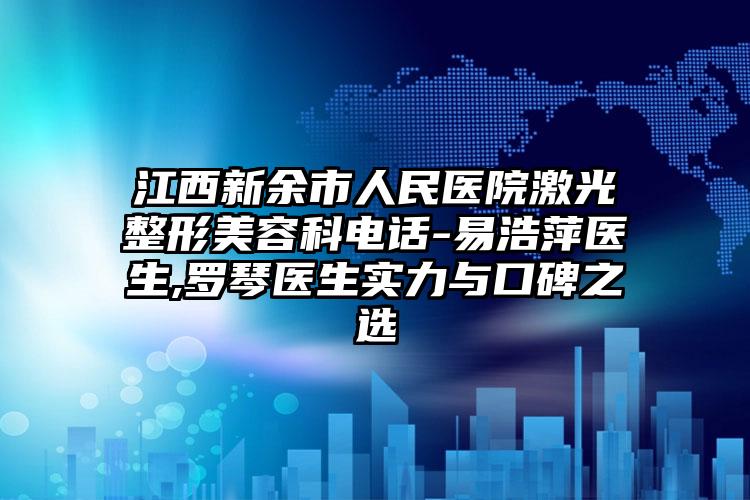 江西新余市人民医院激光整形美容科电话-易浩萍医生,罗琴医生实力与口碑之选