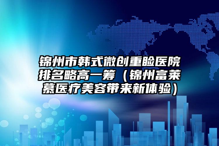 锦州市韩式微创重睑医院排名略高一筹(锦州富莱慕医疗美容带来新体验)