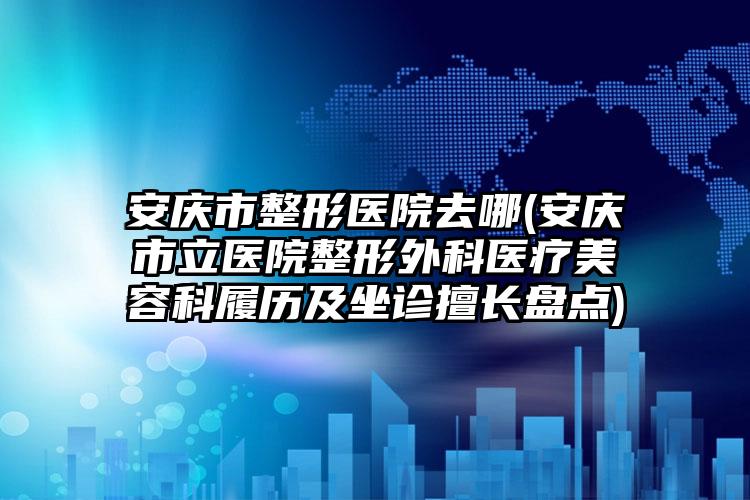 安庆市整形医院去哪(安庆市立医院整形外科医疗美容科履历及坐诊擅长盘点)