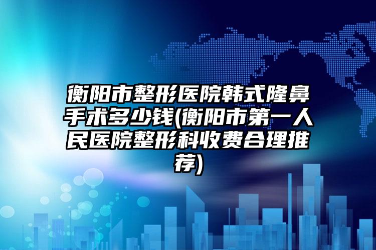 衡阳市整形医院韩式隆鼻手术多少钱(衡阳市第一人民医院整形科收费合理推荐)