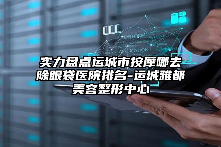 实力盘点运城市按摩哪去除眼袋医院排名-运城雅都美容整形中心