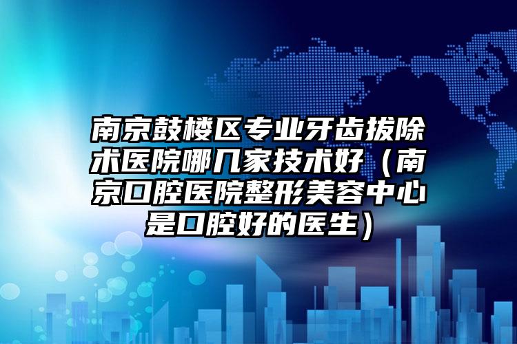 南京鼓楼区专业牙齿拔除术医院哪几家技术好（南京口腔医院整形美容中心是口腔好的医生）