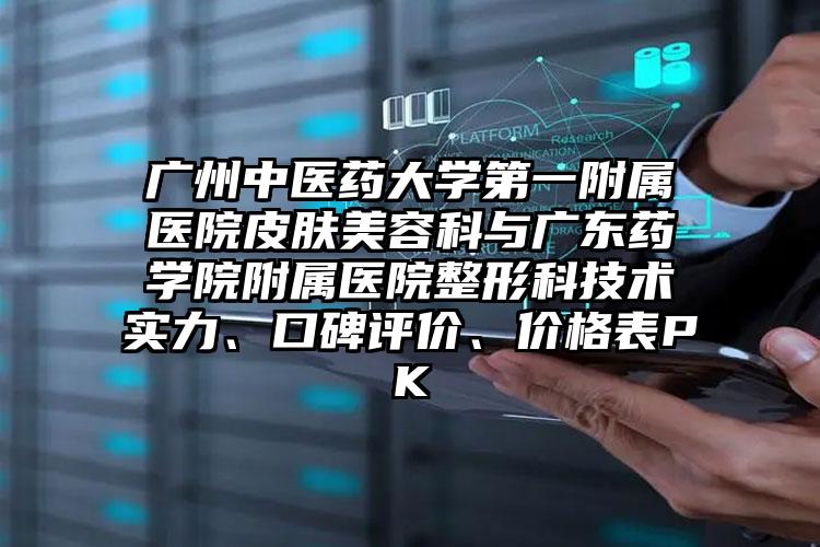广州中医药大学第一附属医院皮肤美容科与广东药学院附属医院整形科技术实力、口碑评价、价格表PK