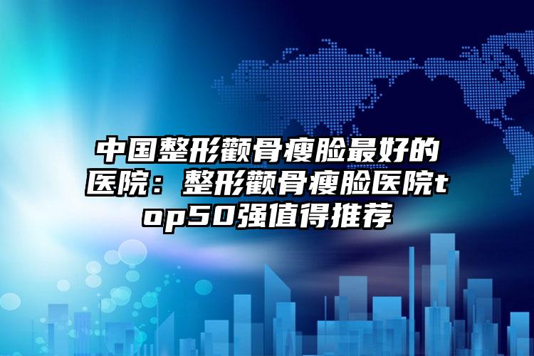 中国整形颧骨瘦脸最好的医院:整形颧骨瘦脸医院top50强值得推荐