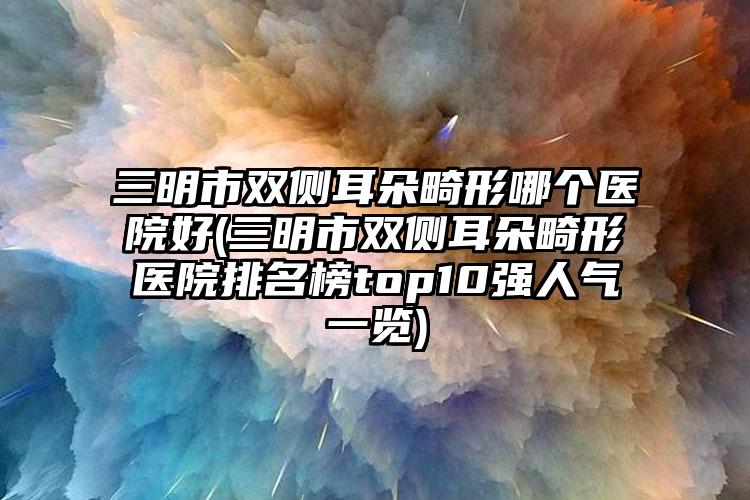 三明市双侧耳朵畸形哪个医院好(三明市双侧耳朵畸形医院排名榜top10强人气一览)