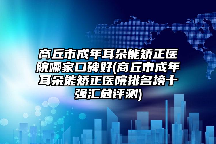 商丘市成年耳朵能矫正医院哪家口碑好(商丘市成年耳朵能矫正医院排名榜十强汇总评测)