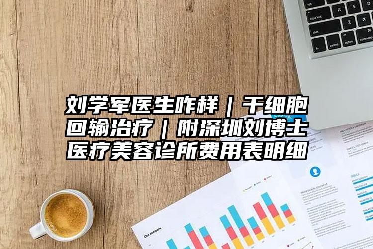 刘学军医生咋样｜干细胞回输治疗｜附深圳刘博士医疗美容诊所费用表明细