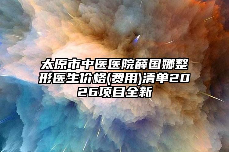 太原市中医医院薛国娜整形医生价格(费用)清单2026项目全新