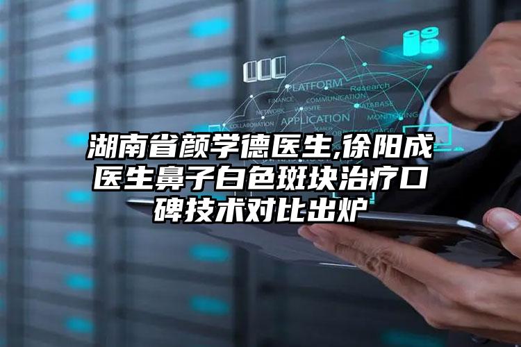 湖南省颜学德医生,徐阳成医生鼻子白色斑块治疗口碑技术对比出炉