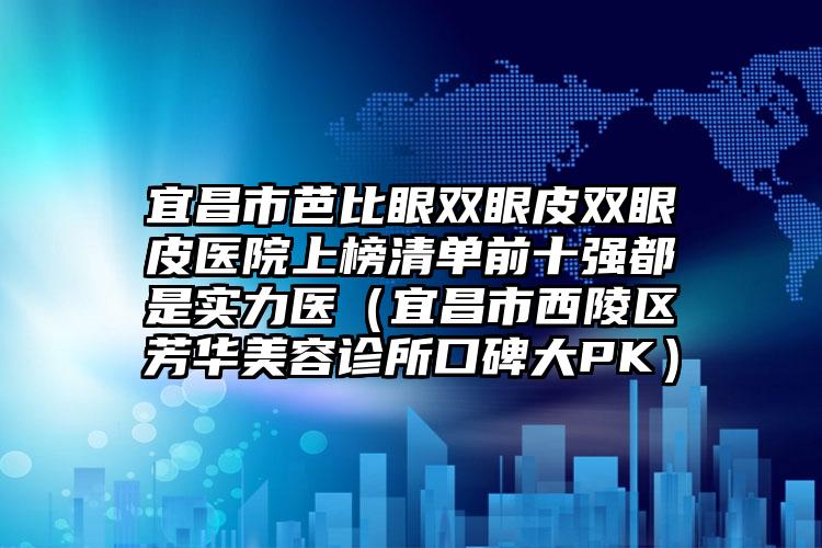 宜昌市芭比眼双眼皮双眼皮医院上榜清单前十强都是实力医(宜昌市西陵区芳华美容诊所口碑大PK)