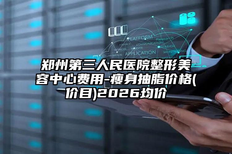 郑州第三人民医院整形美容中心费用-瘦身抽脂价格(价目)2026均价