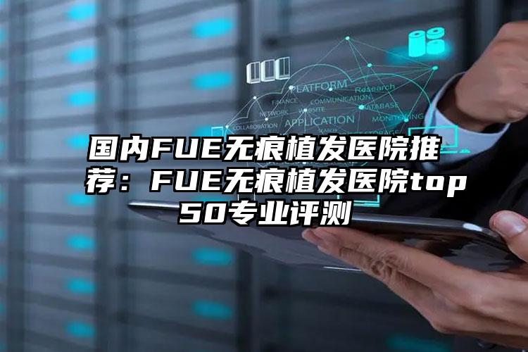 国内FUE无痕植发医院推荐:FUE无痕植发医院top50专业评测