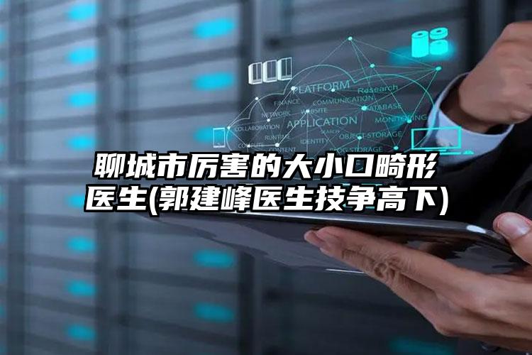 聊城市厉害的大小口畸形医生(郭建峰医生技争高下)