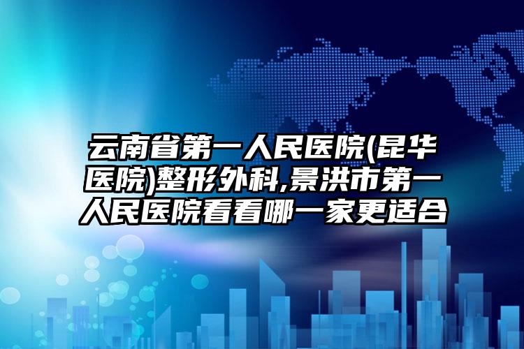 云南省第一人民医院(昆华医院)整形外科,景洪市第一人民医院看看哪一家更适合
