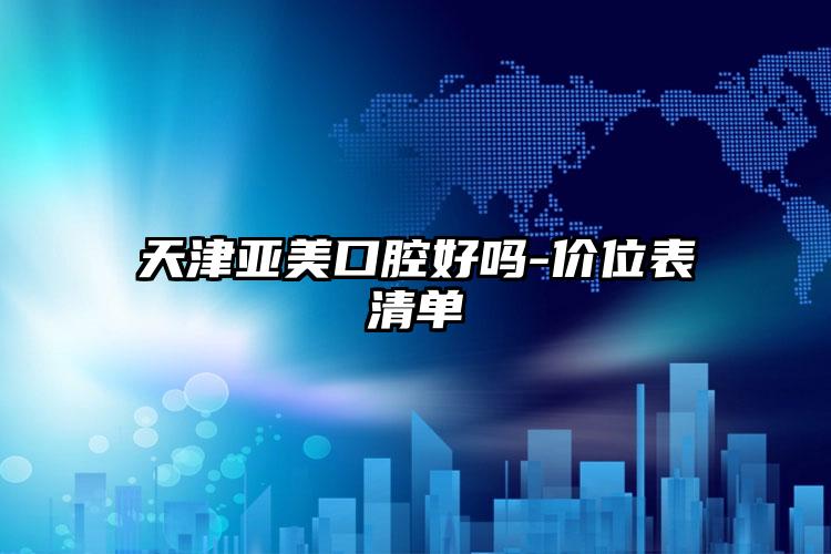 天津亚美口腔好吗-价位表清单