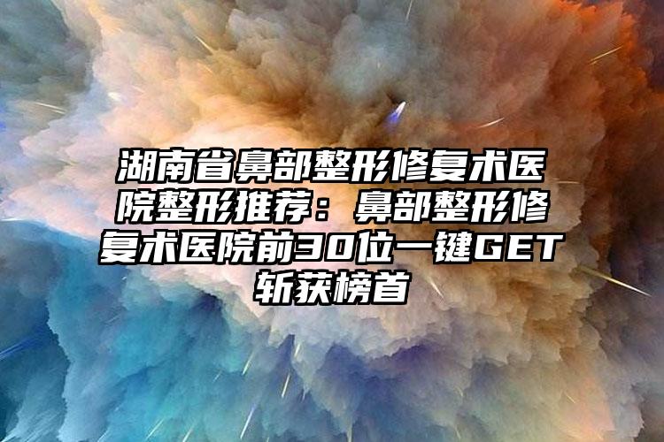 湖南省鼻部整形修复术医院整形推荐：鼻部整形修复术医院前30位一键GET斩获榜首