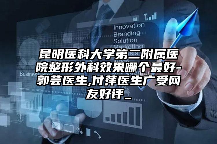 昆明医科大学第二附属医院整形外科效果哪个最好-郭芸医生,付萍医生广受网友好评_