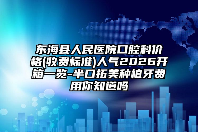 东海县人民医院口腔科价格(收费标准)人气2026开箱一览-半口拓美种植牙费用你知道吗