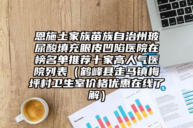 恩施土家族苗族自治州玻尿酸填充眼皮凹陷医院在榜名单推荐十家高人气医院列表(鹤峰县走马镇梅坪村卫生室价格优惠在线了解)