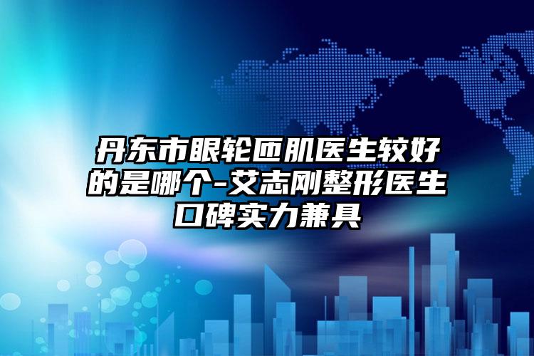 丹东市眼轮匝肌医生较好的是哪个-艾志刚整形医生口碑实力兼具