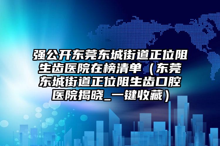 强公开东莞东城街道正位阻生齿医院在榜清单(东莞东城街道正位阻生齿口腔医院揭晓_一键收藏)