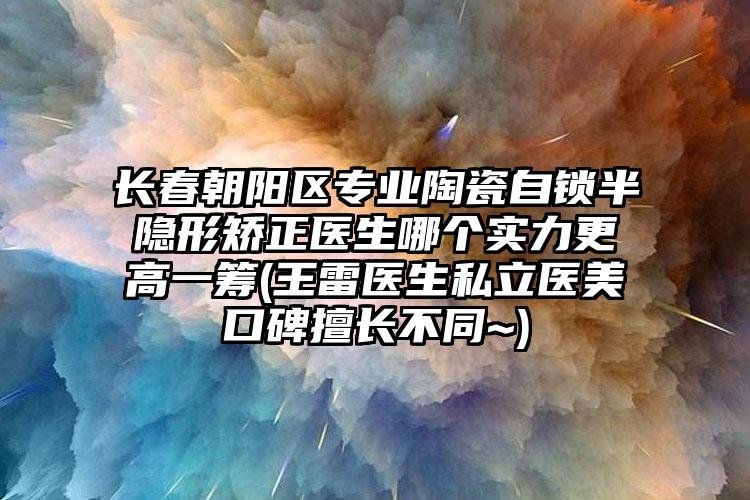 长春朝阳区专业陶瓷自锁半隐形矫正医生哪个实力更高一筹(王雷医生私立医美口碑擅长不同~)