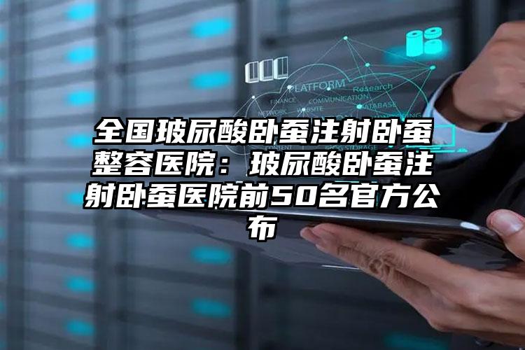 全国玻尿酸卧蚕注射卧蚕整容医院:玻尿酸卧蚕注射卧蚕医院前50名官方公布