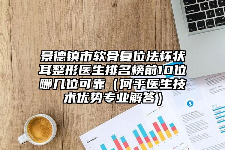 景德镇市软骨复位法杯状耳整形医生排名榜前10位哪几位可靠（何平医生技术优势专业解答）