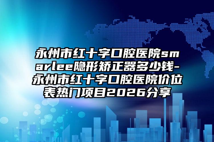 永州市红十字口腔医院smarlee隐形矫正器多少钱-永州市红十字口腔医院价位表热门项目2026分享