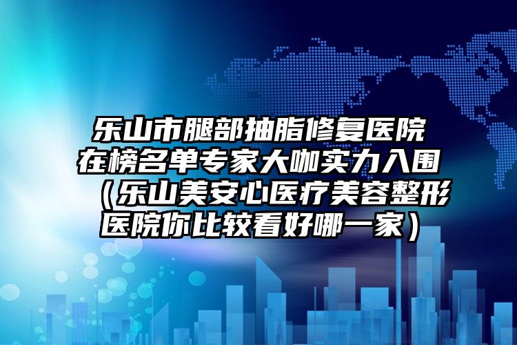 乐山市腿部抽脂修复医院在榜名单专家大咖实力入围(乐山美安心医疗美容整形医院你比较看好哪一家)