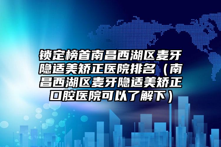 锁定榜首南昌西湖区麦牙隐适美矫正医院排名（南昌西湖区麦牙隐适美矫正口腔医院可以了解下）